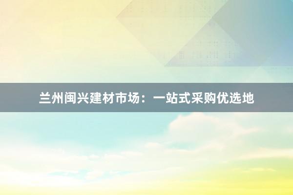 兰州闽兴建材市场：一站式采购优选地